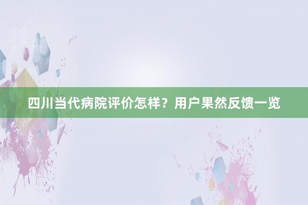 四川当代病院评价怎样？用户果然反馈一览