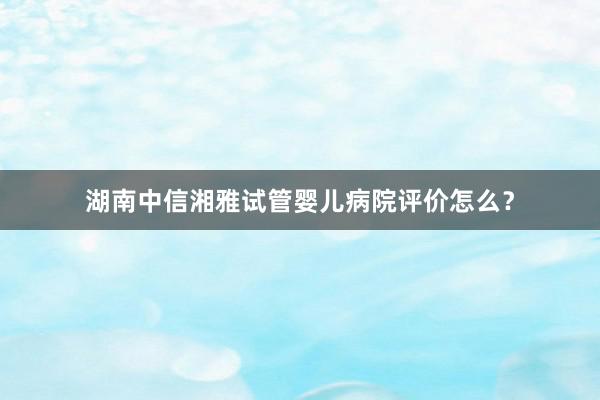 湖南中信湘雅试管婴儿病院评价怎么？